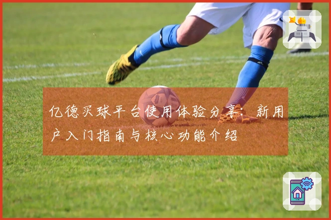亿德买球平台使用体验分享：新用户入门指南与核心功能介绍