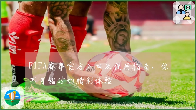 FIFA赛事官方入口及使用指南，你不可错过的精彩体验